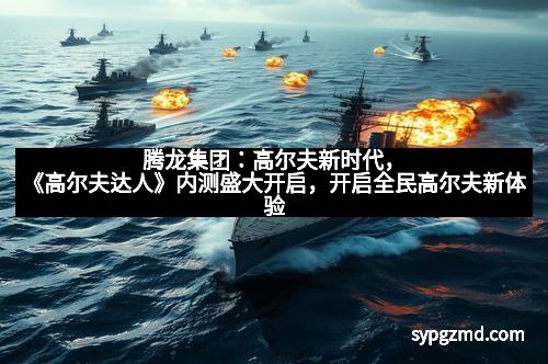 腾龙集团：高尔夫新时代，《高尔夫达人》内测盛大开启，开启全民高尔夫新体验